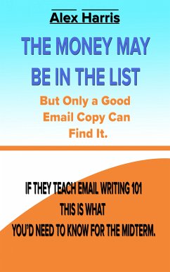 The Money May Be In The List. But Only A Good Email Copy Can Find It -- If They Teach Email Writing 101, This Is What You’d Need To Know For The Midterm. (eBook, ePUB) - Harris, Alex