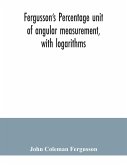 Fergusson's Percentage unit of angular measurement, with logarithms; also a description of his percentage theodolite and percentage compass, for the use of surveyors, navigating officers, civil and military engineers, universities and colleges