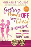 Getting Things Off My Chest: Charge Head on Into the Battle with Breast Cancer, Armed with These Outstanding Survivor's Tips on How to Stay Sane, Focused, and in Charge. Complete with Checklists Geared Toward Streamlining Your New Life, This Book Helps You