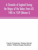 A Chronicle of England During the Reigns of the Tudors from A.D. 1485 to 1559 (Volume I)
