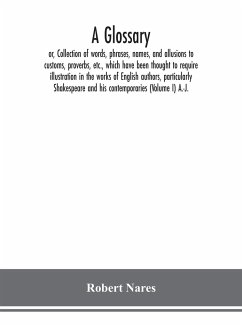 A glossary; or, Collection of words, phrases, names, and allusions to customs, proverbs, etc., which have been thought to require illustration in the works of English authors, particularly Shakespeare and his contemporaries (Volume I) A.-J. - Nares, Robert
