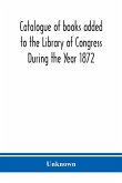 Catalogue of books added to the Library of Congress During the Year 1872