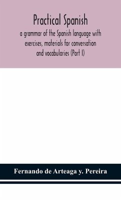 Practical Spanish, a grammar of the Spanish language with exercises, materials for conversation and vocabularies (Part I) - de Arteaga y. Pereira, Fernando