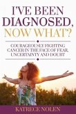 I've Been Diagnosed, Now What?: Courageously Fighting Cancer in the Face of Fear, Uncertainty and Doubt