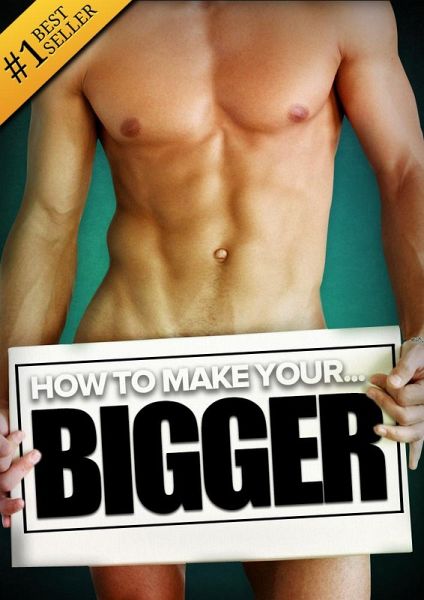 How to Make Your... BIGGER! The Secret Natural Enlargement Guide for Men. Proven Ways, Techniques, Exercises & Tips on How to Make Your Small Friend Bigger Naturally (eBook, ePUB)