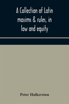 A collection of Latin maxims & rules, in law and equity, selected from the most eminent authors, on the civil, canon, feudal, English and Scots law, with an English translation, and an appendix of reference to the authorities from which the maxims are sel - Halkerston, Peter
