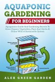 Aquaponic Gardening for Beginners: Aquaponics Guide And Gardening Secrets To Grow Organic Vegetables, Plant And Herbs At Home With A Sustainable Syste