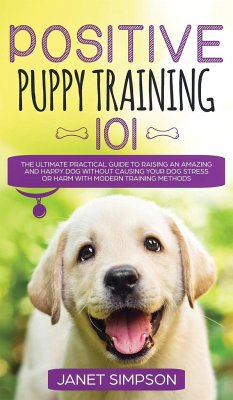 Positive Puppy Training 101 The Ultimate Practical Guide to Raising an Amazing and Happy Dog Without Causing Your Dog Stress or Harm With Modern Training Methods - Simpson, Janet