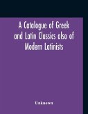 A Catalogue Of Greek And Latin Classics Also Of Modern Latinists And Of Works Upon Classical Philology Greek And Roman Archaeology And History
