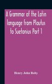 A Grammar Of The Latin Language From Plautus To Suetonius Part 1 Containing