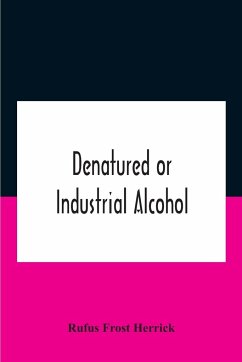Denatured Or Industrial Alcohol; A Treatise On The History, Manufacture, Composition, Uses, And Possibilities Of Industrial Alcohol In The Various Countries Permitting Its Use And The Laws And Regulations Governing The Same, Including The United States Wi - Frost Herrick, Rufus