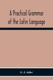 A Practical Grammar Of The Latin Language; With Perpetual Exercises In Speaking And Writing; For Use Of Schools, Colleges, And Private Learners