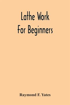 Lathe Work For Beginners; A Practical Treatise On Lathe Work With Complete Instructions For Properly Using The Various Tools, Including Complete Directions For Wood And Metal Turning, Screw Cutting, Measuring Tools, Wood Turning, Metal Spinning, Etc., And - F. Yates, Raymond