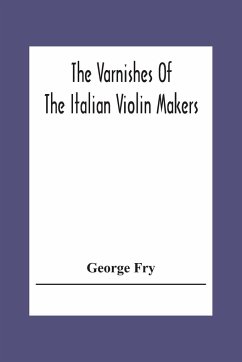 The Varnishes Of The Italian Violin Makers Of The Sixteenth Seventeenth And Eigheenth Century And Their Influence On Tone - Fry, George