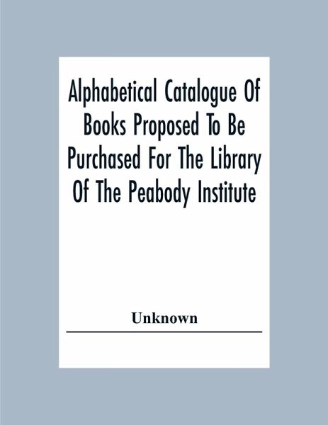 Alphabetical Catalogue Of Books Proposed To Be Purchased For The Library Of The Peabody Institute Alphabetical Catalogue Of Books Proposed To Be Purchased For The Library Of The Peabody Institute