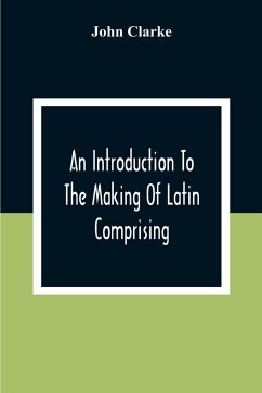 An Introduction To The Making Of Latin Comprising, After An Easy Compendious Method, The Substance Of The Latin Syntax - Clarke, John