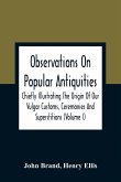 Observations On Popular Antiquities, Chiefly Illustrating The Origin Of Our Vulgar Customs, Ceremonies And Superstitions (Volume I)