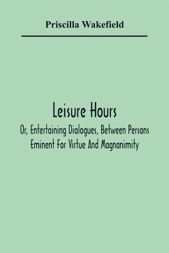 Leisure Hours; Or, Entertaining Dialogues, Between Persons Eminent For Virtue And Magnanimity. The Characters Drawn From Ancient And Modern History, Designed As Lessons Of Morality For Youth - Wakefield, Priscilla