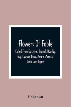Flowers Of Fable; Culled From Epictetus, Croxall, Dodsley, Gay, Cowper, Pope, Moore, Merrick, Denis, And Tapner; With Original Translations From La Fontaine, Krasicki, Herder, Gellert, Lessing, Pignotti, And Others The Whole Selected For The Instruction O - Unknown