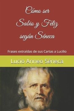 Cómo ser sabio y feliz según Séneca: Frases extraídas de sus Cartas a Lucilio - Séneca, Lucio Anneo