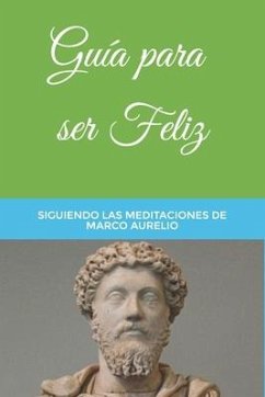 Guía para ser Feliz: Siguiendo las Meditaciones de Marco Aurelio - Antonino, Marco Aurelio