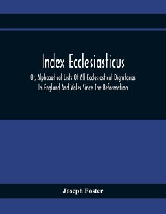 Index Ecclesiasticus; Or, Alphabetical Lists Of All Ecclesiastical Dignitaries In England And Wales Since The Reformation. Containing 150,000 Hitherto Unpublished Entries From The Bishops' Certificates Of Institutions To Livings, Etc., Now Deposited In Th - Foster, Joseph