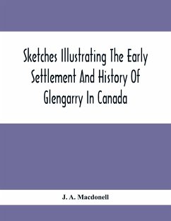 Sketches Illustrating The Early Settlement And History Of Glengarry In Canada: Relating Principally To The Revolutionary War Of 1775-83, The War Of 18 - A. Macdonell, J.