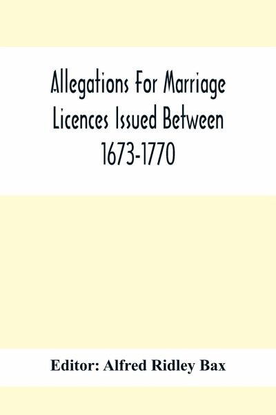 Allegations For Marriage Licences Issued Between 1673-1770; With An Appendix Of Allegations Discovered Whilst The Ms. Was Passing Through The Press Allegations For Marriage Licences Issued Between 1673-1770; With An Appendix Of Allegations Discovered Whilst The Ms. Was Passing Through The Press