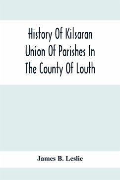 History Of Kilsaran Union Of Parishes In The County Of Louth, Being A History Of The Parishes Of Kilsaran, Gernonstown, Stabannon, Manfieldstown, And Dromiskin, With Many Particulars Relating To The Parishes Of Richardstown, Dromin, And Darver, Comprising - B. Leslie, James