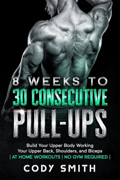 8 Weeks to 30 Consecutive Pull-Ups: Build Your Upper Body Working Your Upper Back, Shoulders, and Biceps   at Home Workouts   No Gym Required   (eBook, ePUB) - Smith, Cody