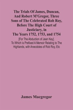 The Trials Of James, Duncan, And Robert M'Gregor, Three Sons Of The Celebrated Rob Roy, Before The High Court Of Justiciary, In The Years 1752, 1753, And 1754 [For The Abduction Of Jean Key]. To Which Is Prefixed A Memoir Relating To The Highlands, With A - Macgregor, James