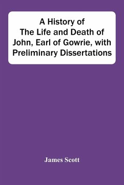 A History Of The Life And Death Of John, Earl Of Gowrie, With Preliminary Dissertations - Scott, James