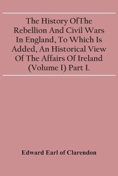 The History Of The Rebellion And Civil Wars In England, To Which Is Added, An Historical View Of The Affairs Of Ireland (Volume I) Part I. - Earl of Clarendon, Edward