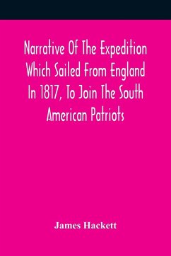 Narrative Of The Expedition Which Sailed From England In 1817, To Join The South American Patriots; Comprising Every Particular Connected With Its Formation, History, And Fate; With Observations And Authentic Information Elucidating The Real Character Of - Hackett, James