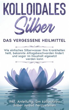 Kolloidales Silber - das vergessene Heilmittel: Wie einfaches Silberwasser Ihre Krankheiten heilt, bekannte Alltagsbeschwerden lindert und sogar im Haushalt eigesetzt werden kann - inkl. Anleitung, um kolloidales Silber selbst herzustellen (eBook, ePUB) - Kohl, Martina