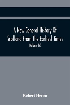 A New General History Of Scotland From The Earliest Times, To The Aera Of The Abolition Of The Hereditary Jurisdictions Of Subjects In Scotland In The Year 1748 (Volume Iv) - Heron, Robert