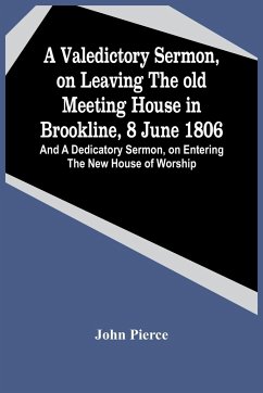 A Valedictory Sermon, On Leaving The Old Meeting House In Brookline, 8 June 1806; And A Dedicatory Sermon, On Entering The New House Of Worship - Pierce, John