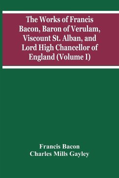 The Works Of Francis Bacon, Baron Of Verulam, Viscount St. Alban, And Lord High Chancellor Of England (Volume I) - Bacon, Francis; Mills Gayley, Charles