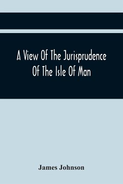 A View Of The Jurisprudence Of The Isle Of Man, With The History Of Its Ancient Constitution, Legislative Government, And Extraordinary Privileges, Together With The Practice Of The Courts, &C - Johnson, James