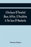 A Disclosure Of Parochial Abuse, Artifice, & Peculation, In The Town Of Manchester; Which Have Been The Means Of Burthening The Inhabitants With The Present Enormous Parish Rates