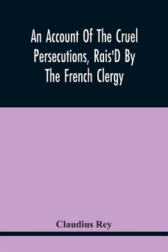 An Account Of The Cruel Persecutions, Rais'D By The French Clergy, Since Their Taking Sanctuary Here, Against Several Worthy Ministers, Gentlemen, Gentlewomen, And Tradesmen Dissenting From Their Calvinistical Scheme - Rey, Claudius
