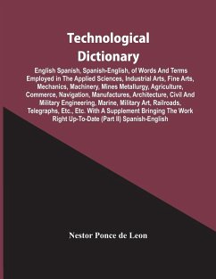 Technological Dictionary; English Spanish, Spanish-English, Of Words And Terms Employed In The Applied Sciences, Industrial Arts, Fine Arts, Mechanics, Machinery, Mines Metallurgy, Agriculture, Commerce, Navigation, Manufactures, Architecture, Civil And M - Ponce De Leon, Nestor