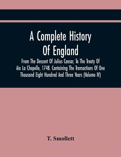 A Complete History Of England, From The Descent Of Julius Caesar, To The Treaty Of Aix La Chapelle, 1748. Containing The Transactions Of One Thousand Eight Hundred And Three Years (Volume Iv) - Smollett, T.