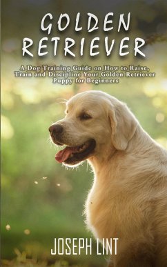 Golden Retriever: A Dog Training Guide on How to Raise, Train and Discipline Your Golden Retriever Puppy for Beginners (eBook, ePUB) - Lint, Joseph