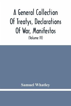 A General Collection Of Treatys, Declarations Of War, Manifestos, And Other Publick Papers, Relating To Peace And War, And Other Publickk Paper, From The End Of The Reign Of Queen Anne To The Year 1731 (Volume Iv) - Whatley, Samuel