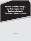 An Index To The Archaeologia, Or, Miscellaneous Tracts Relating To Antiquity From Volume I. To Volume L. Inclusive