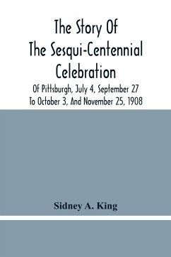 The Story Of The Sesqui-Centennial Celebration Of Pittsburgh, July 4, September 27 To October 3, And November 25, 1908 - A. King, Sidney