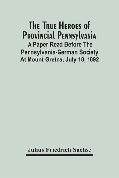 The True Heroes Of Provincial Pennsylvania: A Paper Read Before The Pennsylvania-German Society At Mount Gretna, July 18, 1892 - Friedrich Sachse, Julius