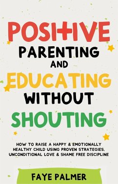 Positive Parenting & Educating Without Shouting: How To Raise A Happy & Emotionally Healthy Child Using Proven Strategies, Unconditional Love & Shame Free Discipline (eBook, ePUB) - Palmer, Faye