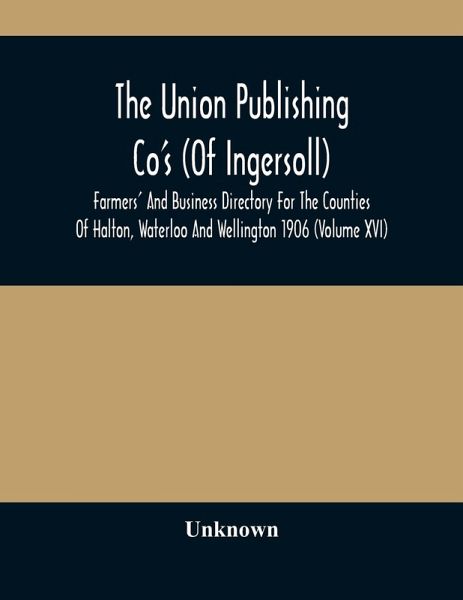The Union Publishing Co'S (Of Ingersoll) Farmers' And Business Directory For The Counties Of Halton, Waterloo And Wellington 1906 (Volume Xvi) The Union Publishing Co'S (Of Ingersoll) Farmers' And Business Directory For The Counties Of Halton, Waterloo And Wellington 1906 (Volume Xvi)